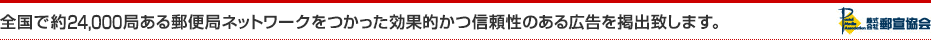 全国で約24,000店ある郵便局ネットワークをつかった効果的かつ信頼性のある広告を掲出致します。